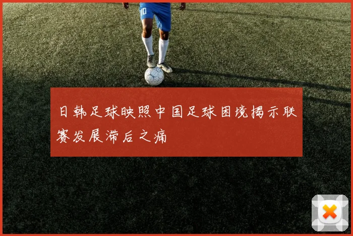 日韩足球映照中国足球困境揭示联赛发展滞后之痛