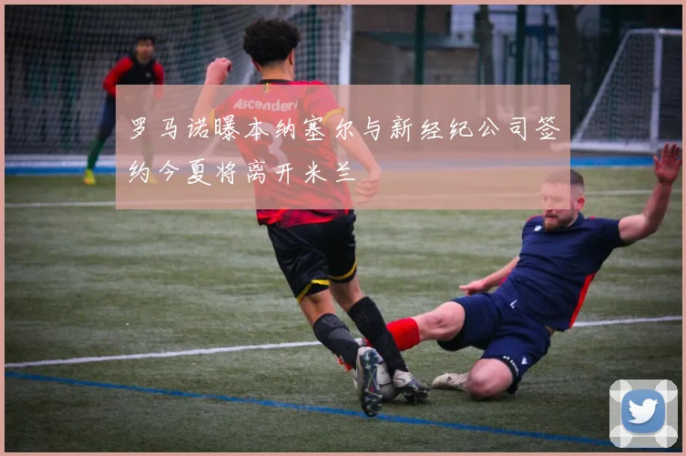 罗马诺曝本纳塞尔与新经纪公司签约今夏将离开米兰
