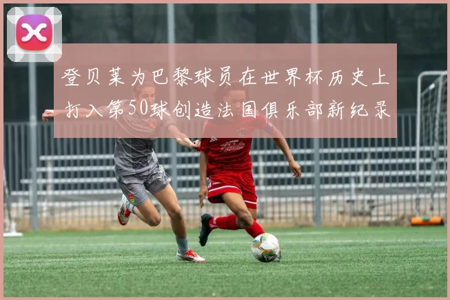 登贝莱为巴黎球员在世界杯历史上打入第50球创造法国俱乐部新纪录