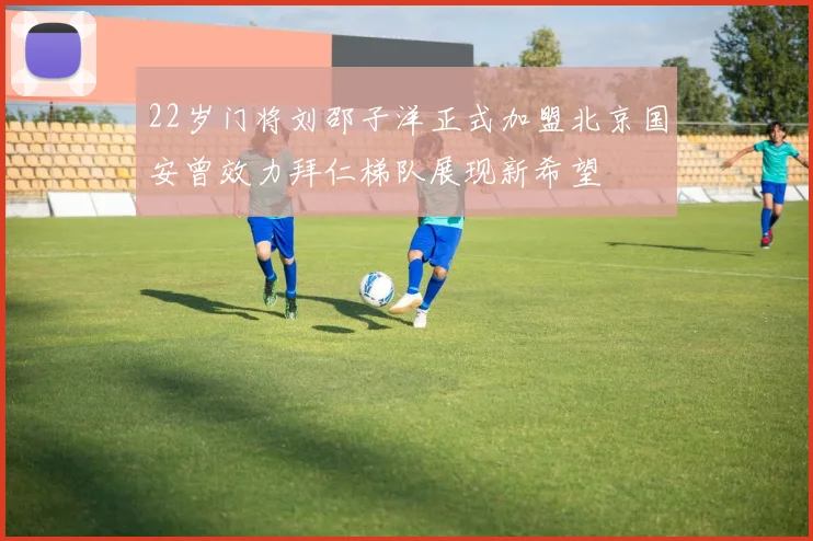 22岁门将刘邵子洋正式加盟北京国安曾效力拜仁梯队展现新希望