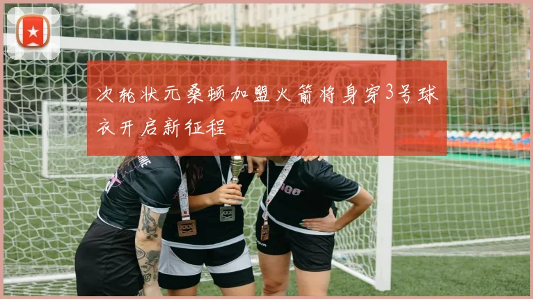 次轮状元桑顿加盟火箭将身穿3号球衣开启新征程