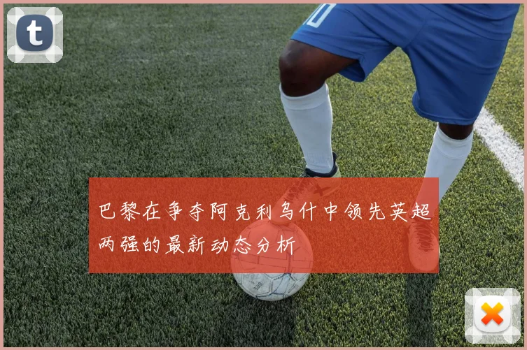 巴黎在争夺阿克利乌什中领先英超两强的最新动态分析