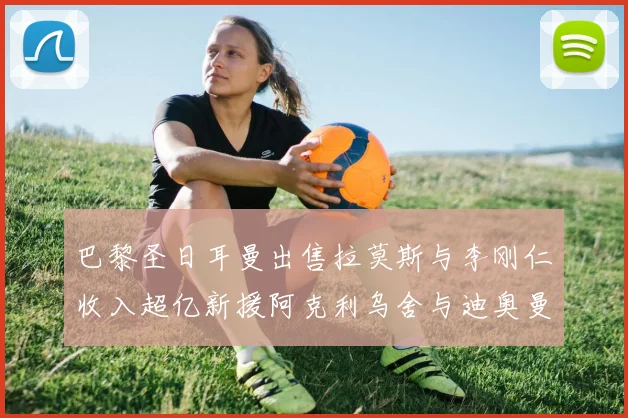 巴黎圣日耳曼出售拉莫斯与李刚仁收入超亿新援阿克利乌舍与迪奥曼德即将加盟