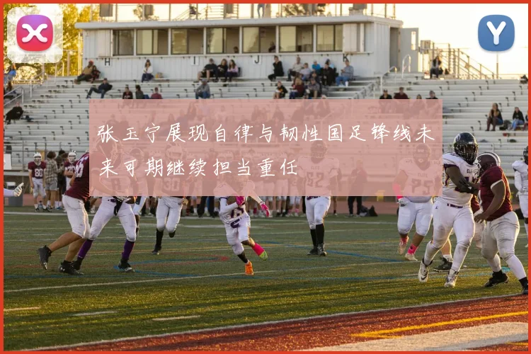 张玉宁展现自律与韧性国足锋线未来可期继续担当重任