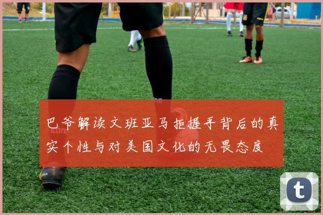 巴爷解读文班亚马拒握手背后的真实个性与对美国文化的无畏态度