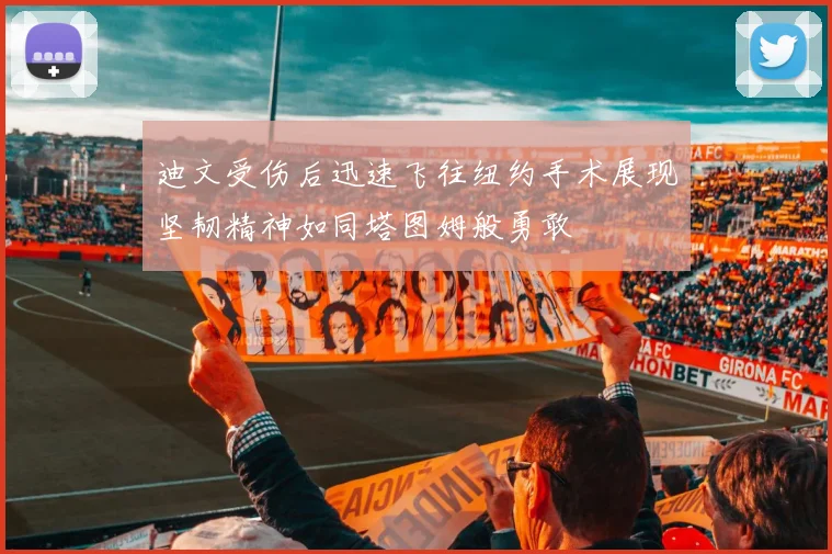 迪文受伤后迅速飞往纽约手术展现坚韧精神如同塔图姆般勇敢
