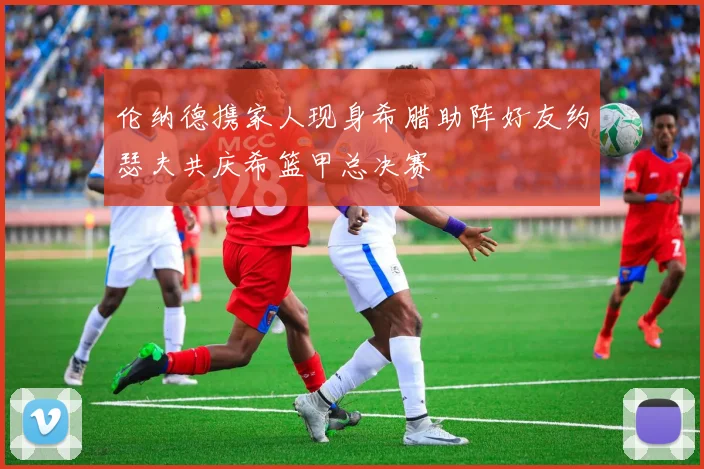 伦纳德携家人现身希腊助阵好友约瑟夫共庆希篮甲总决赛