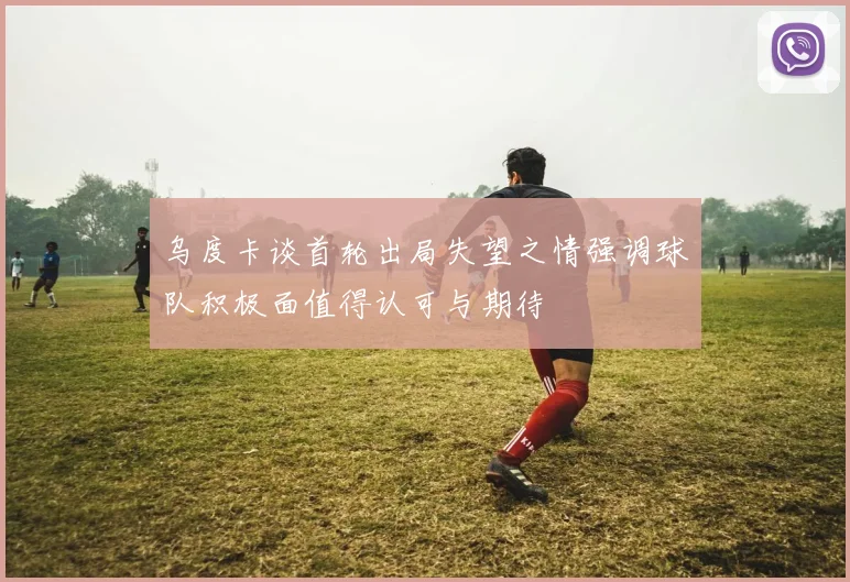 乌度卡谈首轮出局失望之情强调球队积极面值得认可与期待