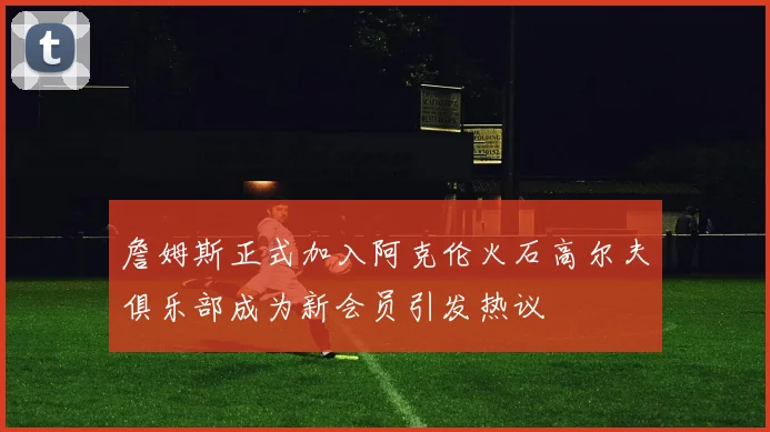 詹姆斯正式加入阿克伦火石高尔夫俱乐部成为新会员引发热议
