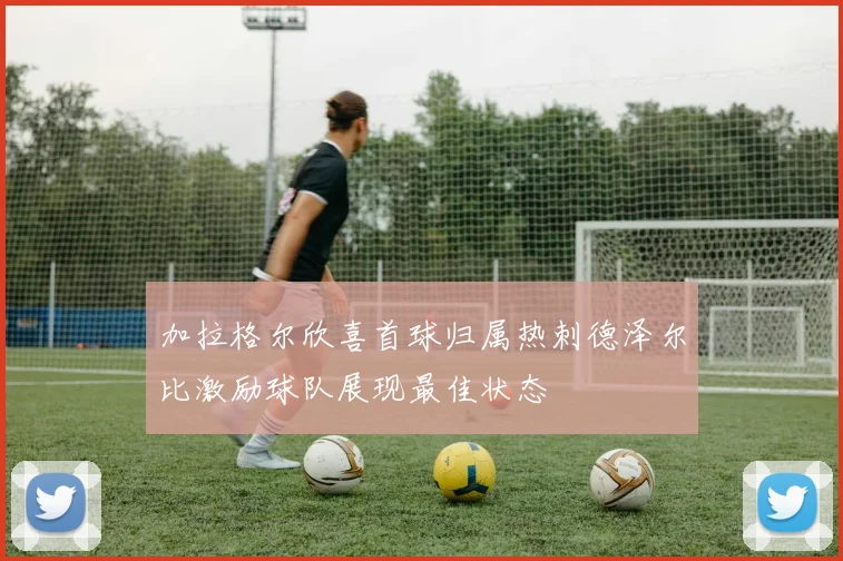 加拉格尔欣喜首球归属热刺德泽尔比激励球队展现最佳状态