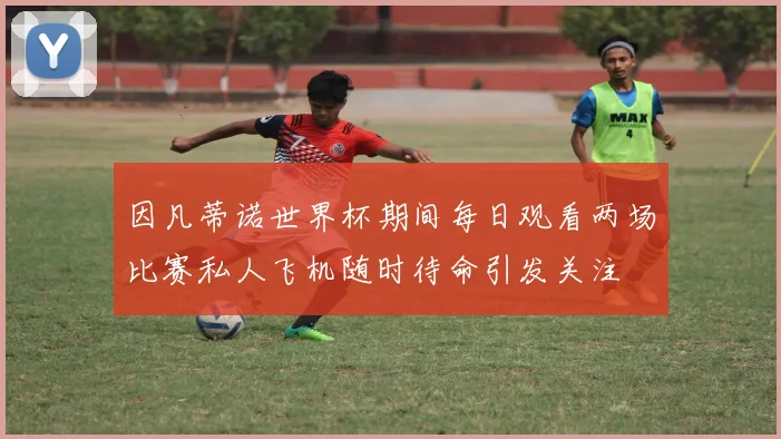 因凡蒂诺世界杯期间每日观看两场比赛私人飞机随时待命引发关注