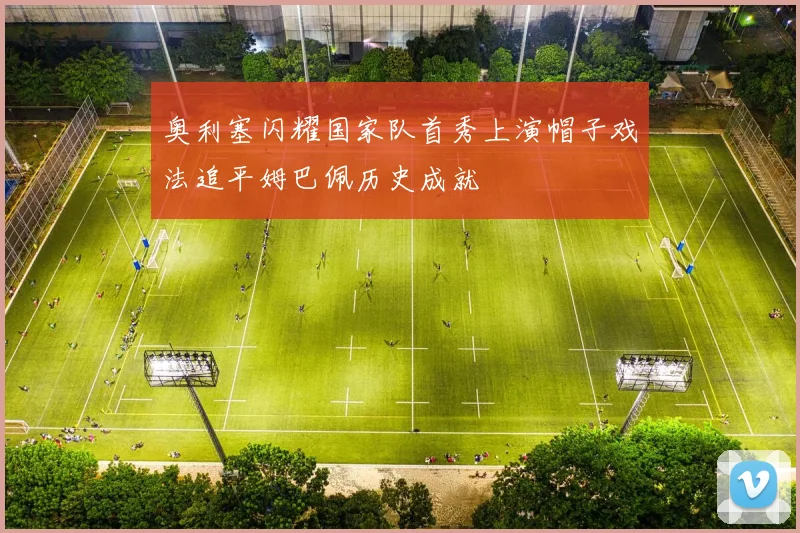 奥利塞闪耀国家队首秀上演帽子戏法追平姆巴佩历史成就