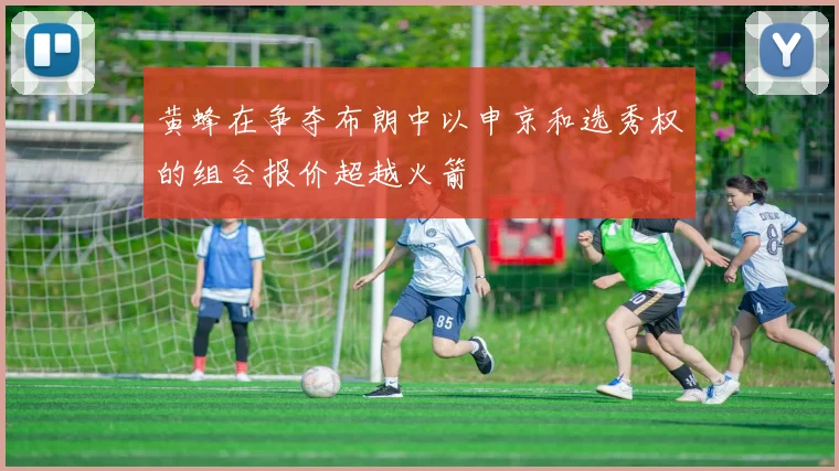 黄蜂在争夺布朗中以申京和选秀权的组合报价超越火箭