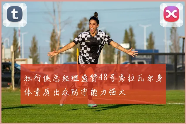 独行侠总经理盛赞48号秀拉瓦尔身体素质出众防守能力强大