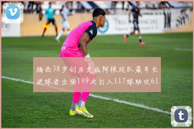 梅西38岁创历史成阿根廷队最年长进球者出场199次打入117球助攻61次