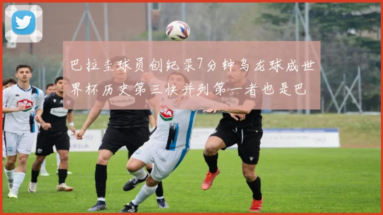 巴拉圭球员创纪录7分钟乌龙球成世界杯历史第三快并列第一者也是巴拉圭人