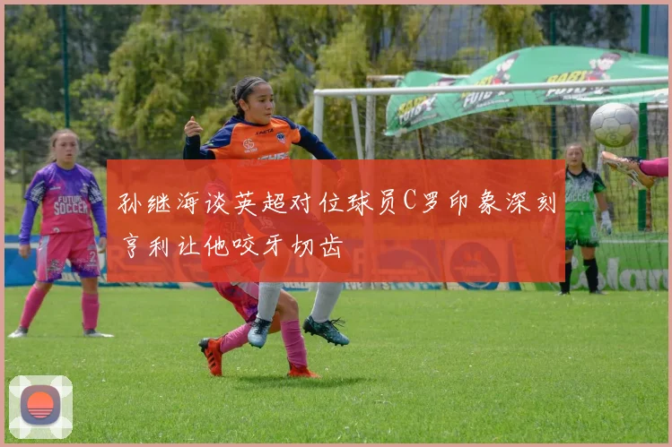 孙继海谈英超对位球员C罗印象深刻亨利让他咬牙切齿