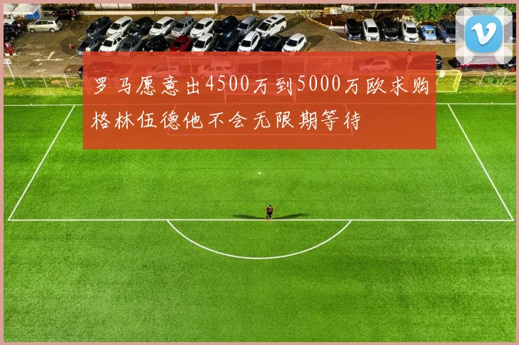 罗马愿意出4500万到5000万欧求购格林伍德他不会无限期等待