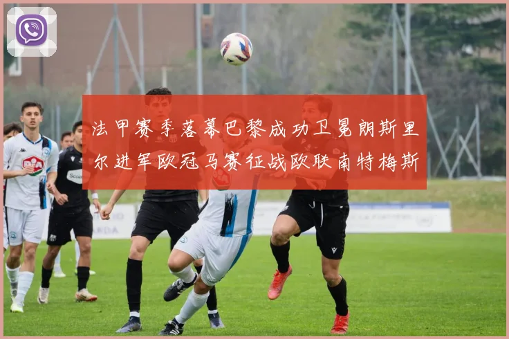 法甲赛季落幕巴黎成功卫冕朗斯里尔进军欧冠马赛征战欧联南特梅斯不幸降级