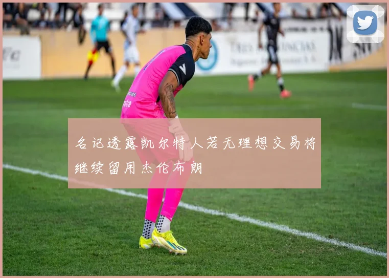 名记透露凯尔特人若无理想交易将继续留用杰伦布朗