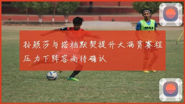 孙颖莎与搭档默契提升大满贯赛程压力下阵容尚待确认